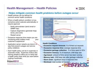Health Management – Health Policies
   Helps mitigate common health problems before outages occur
 Health policies can be defined for
  common server health conditions
 When a health policy's condition is true,
  corrective action execute automatically or
  require approval
   • Notify administrator (send email or
     SNMP trap)
   • Capture diagnostics (generate heap
     dump, java core)
   • Restart server
 Excessive response time means you are
  monitoring what matters most:     your
  customer's experience!
 Application server restarts are done in a     Health Conditions
  way that prevent outages and service          • Excessive request timeouts: % of timed out requests
  policy violations                             • Excessive response time: average response time
 Each health policy can be in supervise or     • Excessive garbage collection: % of time spent in GCs
  automatic mode. Supervise mode is like        • Excessive memory: % of maximum JVM heap size
  training wheels to allow you to verify that   • Age-based: amount of time server has been running
  a health policy does what you want before
                                                • Memory leak: JVM heap size after garbage collection
  making it automatic.
                                                • Storm drain: significant drop in response time
                                                • Workload: total number of requests
 