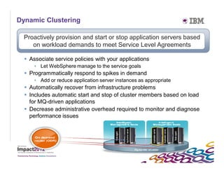 Dynamic Clustering

     Proactively provision and start or stop application servers based
        on workload demands to meet Service Level Agreements

      Associate service policies with your applications
         • Let WebSphere manage to the service goals
      Programmatically respond to spikes in demand
         • Add or reduce application server instances as appropriate
      Automatically recover from infrastructure problems
      Includes automatic start and stop of cluster members based on load
       for MQ-driven applications
      Decrease administrative overhead required to monitor and diagnose
       performance issues




30
 