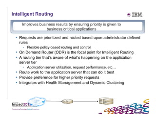 Intelligent Routing

    Improves business results by ensuring priority is given to
                 business critical applications

  Requests are prioritized and routed based upon administrator defined
   rules
     • Flexible policy-based routing and control
  On Demand Router (ODR) is the focal point for Intelligent Routing
  A routing tier that’s aware of what’s happening on the application
   server tier
     • Application server utilization, request performance, etc…
  Route work to the application server that can do it best
  Provide preference for higher priority requests
  Integrates with Health Management and Dynamic Clustering
 