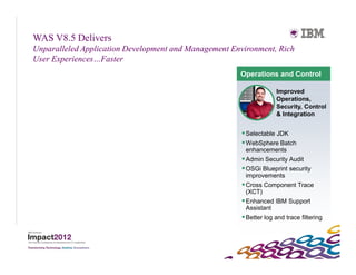 WAS V8.5 Delivers
Unparalleled Application Development and Management Environment, Rich
User Experiences…Faster
                                                      Operations and Control

                                                                    Improved
                                                                    Operations,
                                                                    Security, Control
                                                                    & Integration


                                                        Selectable JDK
                                                        WebSphere Batch
                                                        enhancements
                                                        Admin Security Audit
                                                        OSGi Blueprint security
                                                        improvements
                                                        Cross Component Trace
                                                         (XCT)
                                                        Enhanced IBM Support
                                                         Assistant
                                                        Better log and trace filtering
 