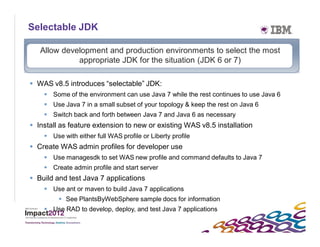 Selectable JDK

        Allow development and production environments to select the most
                  appropriate JDK for the situation (JDK 6 or 7)

      WAS v8.5 introduces “selectable” JDK:
          Some of the environment can use Java 7 while the rest continues to use Java 6
          Use Java 7 in a small subset of your topology & keep the rest on Java 6
          Switch back and forth between Java 7 and Java 6 as necessary
      Install as feature extension to new or existing WAS v8.5 installation
          Use with either full WAS profile or Liberty profile
      Create WAS admin profiles for developer use
          Use managesdk to set WAS new profile and command defaults to Java 7
          Create admin profile and start server
      Build and test Java 7 applications
          Use ant or maven to build Java 7 applications
               See PlantsByWebSphere sample docs for information
          Use RAD to develop, deploy, and test Java 7 applications

35
 