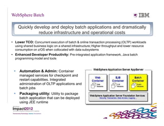 WebSphere Batch

     Quickly develop and deploy batch applications and dramatically
               reduce infrastructure and operational costs

• Lower TCO: Concurrent execution of batch & online transaction processing (OLTP) workloads
  using shared business logic on a shared infrastructure; Higher throughput and lower resource
  consumption on z/OS when collocated with data subsystems
• Enhanced Developer Productivity: Pre-integrated application framework, Java batch
  programming model and tools



    Automation & Admin: Container
     managed services for checkpoint and
     restart capabilities. Integrated
     administration of OLTP applications and
     batch jobs
    Packaging utility: Utility to package
     batch application that can be deployed
     using JEE runtime
 