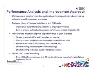 Performance Analysis and Improvement Approach
  We focus on a blend of complete system benchmarks and micro benchmarks
   to isolate specific customer scenarios
  Test on a blend of hardware platforms and OS levels
     – We cover all current hardware platforms to ensure performance
     – Drive to answer architectural issues and performance impacts of specific OS

  We study the important aspects of performance to your business
     – New programmatic APIs ability to deliver on promise
     – Throughput and response time of the server under different loads
     – Resource utilization (CPU, memory, disk, network, etc)
     – Effect of adding processor (SMP/Vertical scaling)
     – Effect of adding nodes to a cluster (Horizontal scaling)
  But we can’t cover everything
     – Over 1000 different hardware and OS combinations are supported by WebSphere
       Application Server


                                        42
 