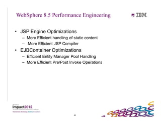 WebSphere 8.5 Performance Engineering

• JSP Engine Optimizations
   – More Efficient handling of static content
   – More Efficient JSP Compiler
• EJBContainer Optimizations
   – Efficient Entity Manager Pool Handling
   – More Efficient Pre/Post Invoke Operations




                                49
 