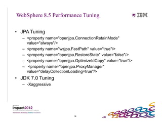 WebSphere 8.5 Performance Tuning

• JPA Tuning
   – <property name="openjpa.ConnectionRetainMode"
     value="always"/>
   – <property name="wsjpa.FastPath" value="true"/>
   – <property name="openjpa.RestoreState" value="false"/>
   – <property name="openjpa.OptimizeIdCopy" value="true"/>
   – <property name="openjpa.ProxyManager"
     value="delayCollectionLoading=true"/>
• JDK 7.0 Tuning
   – -Xaggressive




                             50
 