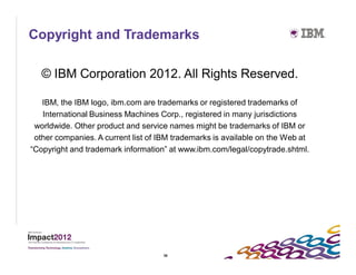Copyright and Trademarks

   © IBM Corporation 2012. All Rights Reserved.

   IBM, the IBM logo, ibm.com are trademarks or registered trademarks of
   International Business Machines Corp., registered in many jurisdictions
 worldwide. Other product and service names might be trademarks of IBM or
 other companies. A current list of IBM trademarks is available on the Web at
“Copyright and trademark information” at www.ibm.com/legal/copytrade.shtml.




                                    58
 
