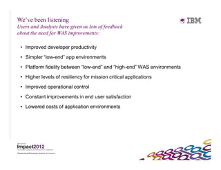 We’ve been listening
Users and Analysts have given us lots of feedback
about the need for WAS improvements:

 • Improved developer productivity
 • Simpler “low-end” app environments
 • Platform fidelity between “low-end” and “high-end” WAS environments
 • Higher levels of resiliency for mission critical applications
 • Improved operational control
 • Constant improvements in end user satisfaction
 • Lowered costs of application environments
 