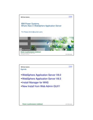 IBM Power Systems




IBM Power Systems
What's New in WebSphere Application Server


Tim Rowe (timmr@us.ibm.com)




                                             © 2012 IBM Corporation




IBM Power Systems

Agenda


  WebSphere Application Server V8.0
  WebSphere Application Server V8.5
  Install Manager for WAS
  New Install from Web Admin GUI!!!




                                             © 2012 IBM Corporation
 