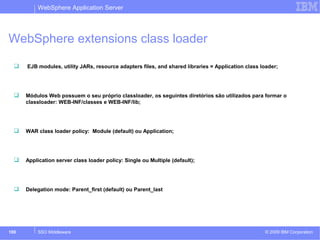 WebSphere Application Server 
WebSphere extensions class loader 
 EJB modules, utility JARs, resource adapters files, and shared libraries = Application class loader; 
 Módulos Web possuem o seu próprio classloader, os seguintes diretórios são utilizados para formar o 
classloader: WEB-INF/classes e WEB-INF/lib; 
 WAR class loader policy: Module (default) ou Application; 
 Application server class loader policy: Single ou Multiple (default); 
 Delegation mode: Parent_first (default) ou Parent_last 
© 2009 100 SSO Middleware IBM Corporation 
 