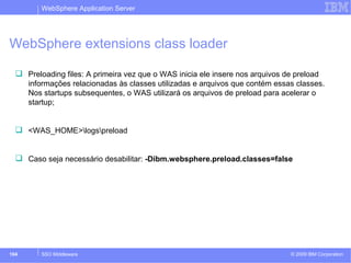 WebSphere Application Server 
WebSphere extensions class loader 
 Preloading files: A primeira vez que o WAS inicia ele insere nos arquivos de preload 
informações relacionadas às classes utilizadas e arquivos que contém essas classes. 
Nos startups subsequentes, o WAS utilizará os arquivos de preload para acelerar o 
startup; 
 <WAS_HOME>logspreload 
 Caso seja necessário desabilitar: -Dibm.websphere.preload.classes=false 
© 2009 104 SSO Middleware IBM Corporation 
 