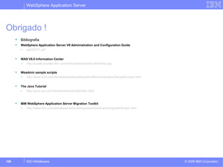 WebSphere Application Server 
Obrigado ! 
 Bibliografia 
 WebSphere Application Server V8 Administration and Configuration Guide 
– sg247971.pdf 
 WAS V8.0 Information Center 
– http://publib.boulder.ibm.com/infocenter/wasinfo/v8r0/index.jsp 
 Wsadmin sample scripts 
– http://www.ibm.com/developerworks/websphere/library/samples/SampleScripts.html 
 The Java Tutorial 
– http://java.sun.com/docs/books/tutorial/index.html 
 IBM WebSphere Application Server Migration Toolkit 
– http://www.ibm.com/developerworks/websphere/downloads/migtoolkit/index.html 
© 2009 106 SSO Middleware IBM Corporation 
