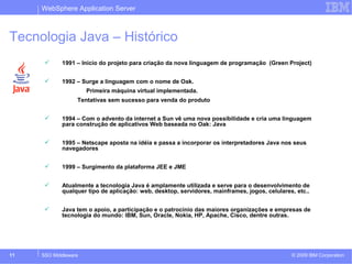 WebSphere Application Server 
Tecnologia Java – Histórico 
 1991 – Inicio do projeto para criação da nova linguagem de programação (Green Project) 
 1992 – Surge a linguagem com o nome de Oak. 
Primeira máquina virtual implementada. 
Tentativas sem sucesso para venda do produto 
 1994 – Com o advento da internet a Sun vê uma nova possibilidade e cria uma linguagem 
para construção de aplicativos Web baseada no Oak: Java 
 1995 – Netscape aposta na idéia e passa a incorporar os interpretadores Java nos seus 
navegadores 
 1999 – Surgimento da plataforma JEE e JME 
 Atualmente a tecnologia Java é amplamente utilizada e serve para o desenvolvimento de 
qualquer tipo de aplicação: web, desktop, servidores, mainframes, jogos, celulares, etc.. 
 Java tem o apoio, a participação e o patrocinio das maiores organizações e empresas de 
tecnologia do mundo: IBM, Sun, Oracle, Nokia, HP, Apache, Cisco, dentre outras. 
© 2009 11 SSO Middleware IBM Corporation 
 
