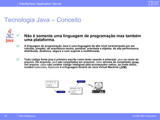 WebSphere Application Server 
Tecnologia Java – Conceito 
 Não é somente uma linguagem de programação mas também 
uma plataforma. 
 A linguagem de programação Java é uma linguagem de alto nível caracterizada por ser 
robusta, simples, de arquitetura neutra, portável, orientada a objetos, de alta performance, 
distribuída, dinâmica, segura e com suporte a multithreads. 
 Todo código fonte java é primeiro escrito como texto usando a extensão .java no nome do 
arquivo. Os arquivos .java são compilados em arquivos .class através do compilador javac. 
Um arquivo .class não contém código inteligível pelo processador nativo, ao invés disso, 
contém bytecodes. Bytecode é a linguagem binária do Java Virtual Machine (JVM). 
© 2009 12 SSO Middleware IBM Corporation 
 
