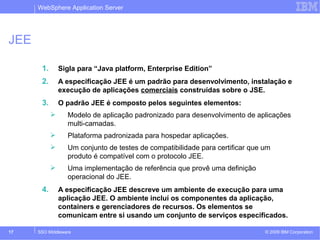 WebSphere Application Server 
JEE 
1. Sigla para “Java platform, Enterprise Edition” 
2. A especificação JEE é um padrão para desenvolvimento, instalação e 
execução de aplicações comerciais construídas sobre o JSE. 
3. O padrão JEE é composto pelos seguintes elementos: 
 Modelo de aplicação padronizado para desenvolvimento de aplicações 
multi-camadas. 
 Plataforma padronizada para hospedar aplicações. 
 Um conjunto de testes de compatibilidade para certificar que um 
produto é compatível com o protocolo JEE. 
 Uma implementação de referência que provê uma definição 
operacional do JEE. 
4. A especificação JEE descreve um ambiente de execução para uma 
aplicação JEE. O ambiente incluí os componentes da aplicação, 
containers e gerenciadores de recursos. Os elementos se 
comunicam entre si usando um conjunto de serviços especificados. 
© 2009 17 SSO Middleware IBM Corporation 
 