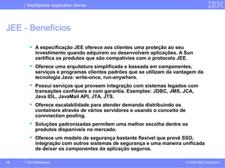 WebSphere Application Server 
JEE - Benefícios 
 A especificação JEE oferece aos clientes uma proteção ao seu 
investimento quando adquirem ou desenvolvem aplicações. A Sun 
certifica os produtos que são compatívies com o protocolo JEE. 
 Oferece uma arquitetura simplificada e baseada em componentes, 
serviços e programas clientes padrões que se utilizam da vantagem da 
tecnologia Java: write-once, run-anywhere. 
 Possuí serviços que proveem integração com sistemas legados com 
transações confiáveis e com garantia. Exemplos: JDBC, JMS, JCA, 
Java IDL, JavaMail API, JTA, JTS. 
 Oferece escalabilidade para atender demanda distribuindo os 
containers através de vários servidores e usando o conceito de 
connnection pooling. 
 Soluções padronizadas permitem uma melhor escolha dentre os 
produtos disponíveis no mercado. 
 Oferece um modelo de segurança bastante flexível que provê SSO, 
integração com outros sistemas de segurança e uma maneira unificada 
de deixar os componentes da aplicação seguros. 
© 2009 19 SSO Middleware IBM Corporation 
 