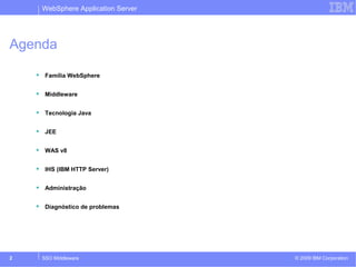 WebSphere Application Server 
Agenda 
 Família WebSphere 
 Middleware 
 Tecnologia Java 
 JEE 
 WAS v8 
 IHS (IBM HTTP Server) 
 Administração 
 Diagnóstico de problemas 
© 2009 2 SSO Middleware IBM Corporation 
 