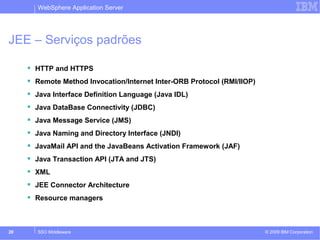 WebSphere Application Server 
JEE – Serviços padrões 
 HTTP and HTTPS 
 Remote Method Invocation/Internet Inter-ORB Protocol (RMI/IIOP) 
 Java Interface Definition Language (Java IDL) 
 Java DataBase Connectivity (JDBC) 
 Java Message Service (JMS) 
 Java Naming and Directory Interface (JNDI) 
 JavaMail API and the JavaBeans Activation Framework (JAF) 
 Java Transaction API (JTA and JTS) 
 XML 
 JEE Connector Architecture 
 Resource managers 
© 2009 20 SSO Middleware IBM Corporation 
 