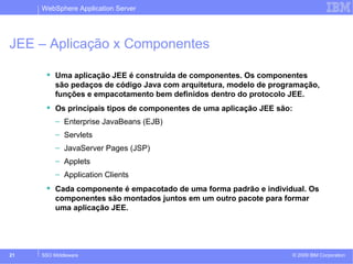 WebSphere Application Server 
JEE – Aplicação x Componentes 
 Uma aplicação JEE é construída de componentes. Os componentes 
são pedaços de código Java com arquitetura, modelo de programação, 
funções e empacotamento bem definidos dentro do protocolo JEE. 
 Os principais tipos de componentes de uma aplicação JEE são: 
– Enterprise JavaBeans (EJB) 
– Servlets 
– JavaServer Pages (JSP) 
– Applets 
– Application Clients 
 Cada componente é empacotado de uma forma padrão e individual. Os 
componentes são montados juntos em um outro pacote para formar 
uma aplicação JEE. 
© 2009 21 SSO Middleware IBM Corporation 
 
