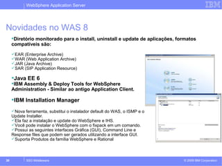WebSphere Application Server 
Novidades no WAS 8 
Diretório monitorado para o install, uninstall e update de aplicações, formatos 
compatíveis são: 
EAR (Enterprise Archive) 
WAR (Web Application Archive) 
JAR (Java Archive) 
SAR (SIP Application Resource) 
Java EE 6 
IBM Assembly & Deploy Tools for WebSphere 
Administration - Similar ao antigo Application Client. 
IBM Installation Manager 
Nova ferramenta, substitui o instalador default do WAS, o ISMP e o 
Update Installer. 
Ela faz a instalação e update do WebSphere e IHS. 
Você pode instalar o WebSphere com o fixpack em um comando. 
Possui as seguintes interfaces Gráfica (GUI), Command Line e 
Response files que podem ser gerados utilizando a interface GUI. 
Suporta Produtos da família WebSphere e Rational 
© 2009 30 SSO Middleware IBM Corporation 
 