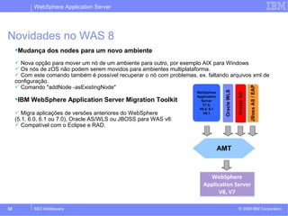 WebSphere Application Server 
Novidades no WAS 8 
Mudança dos nodes para um novo ambiente 
 Nova opção para mover um nó de um ambiente para outro, por exemplo AIX para Windows 
 Os nós de zOS não podem serem movidos para ambientes multiplataforma. 
 Com este comando também é possível recuperar o nó com problemas, ex. faltando arquivos xml de 
configuração. 
 Comando "addNode -asExistingNode" 
IBM WebSphere Application Server Migration Toolkit 
 Migra aplicações de versões anteriores do WebSphere 
(5.1, 6.0, 6.1 ou 7.0), Oracle AS/WLS ou JBOSS para WAS v8. 
 Compatível com o Eclipse e RAD. 
© 2009 32 SSO Middleware IBM Corporation 
 