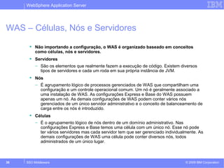 WebSphere Application Server 
WAS – Células, Nós e Servidores 
 Não importando a configuração, o WAS é organizado baseado em conceitos 
como células, nós e servidores. 
 Servidores 
– São os elementos que realmente fazem a execução de código. Existem diversos 
tipos de servidores e cada um roda em sua própria instância de JVM. 
 Nós 
– É agrupamento lógico de processos gerenciados de WAS que compartilham uma 
configuração e um controle operacional comum. Um nó é geralmente associado a 
uma instalação de WAS. As configurações Express e Base do WAS possuem 
apenas um nó. As demais configurações de WAS podem conter vários nós 
gerenciados de um único servidor administrativo e o conceito de balanceamento de 
carga entre os nós é introduzido. 
 Células 
– É o agrupamento lógico de nós dentro de um domínio administrativo. Nas 
configurações Express e Base temos uma célula com um único nó. Esse nó pode 
ter vários servidores mas cada servidor tem que ser gerenciado individualmente. As 
demais configurações de WAS uma célula pode conter diversos nós, todos 
administrados de um único lugar. 
© 2009 36 SSO Middleware IBM Corporation 
 