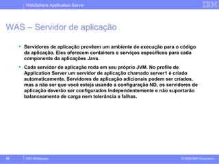 WebSphere Application Server 
WAS – Servidor de aplicação 
 Servidores de aplicação provêem um ambiente de execução para o código 
da aplicação. Eles oferecem containers e serviços específicos para cada 
componente da aplicações Java. 
 Cada servidor de aplicação roda em seu próprio JVM. No profile de 
Application Server um servidor de aplicação chamado server1 é criado 
automaticamente. Servidores de aplicação adicionais podem ser criados, 
mas a não ser que você esteja usando a configuração ND, os servidores de 
aplicação deverão ser configurados independentemente e não suportarão 
balanceamento de carga nem tolerância a falhas. 
© 2009 39 SSO Middleware IBM Corporation 
 