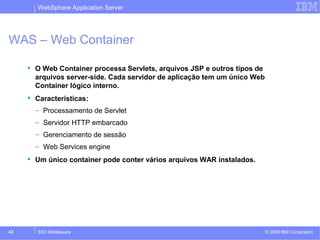 WebSphere Application Server 
WAS – Web Container 
 O Web Container processa Servlets, arquivos JSP e outros tipos de 
arquivos server-side. Cada servidor de aplicação tem um único Web 
Container lógico interno. 
 Características: 
– Processamento de Servlet 
– Servidor HTTP embarcado 
– Gerenciamento de sessão 
– Web Services engine 
 Um único container pode conter vários arquivos WAR instalados. 
© 2009 43 SSO Middleware IBM Corporation 
 