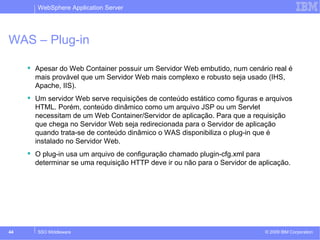 WebSphere Application Server 
WAS – Plug-in 
 Apesar do Web Container possuir um Servidor Web embutido, num cenário real é 
mais provável que um Servidor Web mais complexo e robusto seja usado (IHS, 
Apache, IIS). 
 Um servidor Web serve requisições de conteúdo estático como figuras e arquivos 
HTML. Porém, conteúdo dinâmico como um arquivo JSP ou um Servlet 
necessitam de um Web Container/Servidor de aplicação. Para que a requisição 
que chega no Servidor Web seja redirecionada para o Servidor de aplicação 
quando trata-se de conteúdo dinâmico o WAS disponibiliza o plug-in que é 
instalado no Servidor Web. 
 O plug-in usa um arquivo de configuração chamado plugin-cfg.xml para 
determinar se uma requisição HTTP deve ir ou não para o Servidor de aplicação. 
© 2009 44 SSO Middleware IBM Corporation 
 