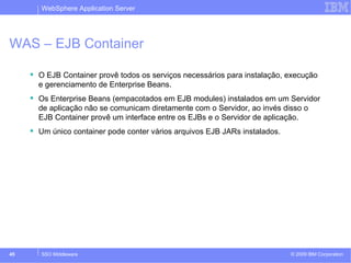 WebSphere Application Server 
WAS – EJB Container 
 O EJB Container provê todos os serviços necessários para instalação, execução 
e gerenciamento de Enterprise Beans. 
 Os Enterprise Beans (empacotados em EJB modules) instalados em um Servidor 
de aplicação não se comunicam diretamente com o Servidor, ao invés disso o 
EJB Container provê um interface entre os EJBs e o Servidor de aplicação. 
 Um único container pode conter vários arquivos EJB JARs instalados. 
© 2009 45 SSO Middleware IBM Corporation 
 