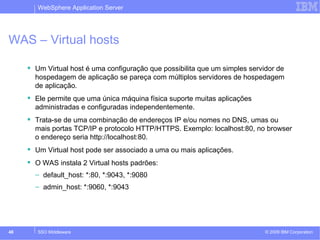 WebSphere Application Server 
WAS – Virtual hosts 
 Um Virtual host é uma configuração que possibilita que um simples servidor de 
hospedagem de aplicação se pareça com múltiplos servidores de hospedagem 
de aplicação. 
 Ele permite que uma única máquina física suporte muitas aplicações 
administradas e configuradas independentemente. 
 Trata-se de uma combinação de endereços IP e/ou nomes no DNS, umas ou 
mais portas TCP/IP e protocolo HTTP/HTTPS. Exemplo: localhost:80, no browser 
o endereço seria http://localhost:80. 
 Um Virtual host pode ser associado a uma ou mais aplicações. 
 O WAS instala 2 Virtual hosts padrões: 
– default_host: *:80, *:9043, *:9080 
– admin_host: *:9060, *:9043 
© 2009 48 SSO Middleware IBM Corporation 
 