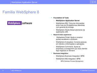 WebSphere Application Server 
Família WebSphere 8 
 Foundation & Tools 
– WebSphere Application Server 
– WebSphere MQ: Troca de informações 
entre mais de 35 plataformas diferentes 
com garantia de entrega. 
– WebSphere Studio:Desenvolvimento de 
applicações JEE. 
 Reach & User experience 
– Websphere Portal: Ajuda a construir 
portais escaláveis e portáveis . 
– WebSphere Everyplace: Conecta pessoas 
em trânsito a informações e aplicações. 
– WebSphere Commerce: Ajuda as 
empresas a conseguirem que seus clientes 
faça negócios on demand. 
 Business Integration 
– WebSphere Business Integration: BPM. 
– WebSphere MQ Integration: BPM. 
• BPM: Business Process Management. 
WebSphere Application Server é um dos 
principais produtos da família WebSphere. Ele 
server como base para outros produtos e 
ferramentas. 
Trata-se de um middleware que provê uma 
plataforma baseada nos padrões JEE e Web 
Services para que aplicações Java possam rodar. 
© 2009 5 SSO Middleware IBM Corporation 
 