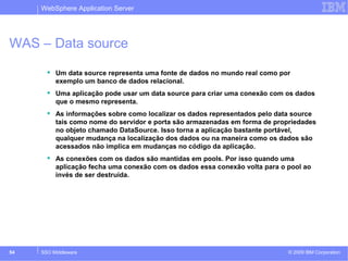 WebSphere Application Server 
WAS – Data source 
 Um data source representa uma fonte de dados no mundo real como por 
exemplo um banco de dados relacional. 
 Uma aplicação pode usar um data source para criar uma conexão com os dados 
que o mesmo representa. 
 As informações sobre como localizar os dados representados pelo data source 
tais como nome do servidor e porta são armazenadas em forma de propriedades 
no objeto chamado DataSource. Isso torna a aplicação bastante portável, 
qualquer mudança na localização dos dados ou na maneira como os dados são 
acessados não implica em mudanças no código da aplicação. 
 As conexões com os dados são mantidas em pools. Por isso quando uma 
aplicação fecha uma conexão com os dados essa conexão volta para o pool ao 
invés de ser destruída. 
© 2009 54 SSO Middleware IBM Corporation 
 