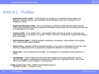 WebSphere Application Server 
WAS 8.0 - Profiles 
 Application server profile – Profile utilizado na criação de um standalone server (Base and 
Express). Também utilizado como Aplication Server standalone que irá ser federado em um 
Deployment Server. 
 Deployment Manager profile – Em um ambiente que utilizará a versão Network Deployment do 
WAS, você precisará de um Dmgr (Deployment Manager) rodando para que ele possa gerenciar toda 
a configuração da sua célula. 
 Custom profile – É um profile “vazio”, você poderá utilizar esse tipo de profile em máquinas que 
serão federadas a uma célula. É um profile “enxuto”, com isso, o processo de criação deste profile é 
bem mais rápido. 
 Administrative Agent – Controla múltiplos ambientes, por exemplo, várias células e nós isolados 
com o administrative agent instalado. 
 Secure Proxy – Baseado NetWork Dispatcher(Edge) o proxy seguro implementa serviços de cache 
dinâmico e roteamento entre os webservers e Application Servers em uma Zona segura. 
 Cell Profile – Cria um Deployment manager, um nodeagent e um application server federado na 
célula. 
 Job Manager - Ele foi criado para enviar jobs para multiplos stand-alone application servers, 
administrative agents, e deployment managers.Ex. Criação de um application server, start e stop 
servers ou instalar ou fazer update em uma aplicação. 
Profile Creator Tool <WAS_HOME>/bin/ProfileManagement: 
Windows: pmt.bat – Linux/AIX: pmt.sh 
© 2009 56 SSO Middleware IBM Corporation 
 