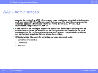 WebSphere Application Server 
WAS - Administração 
 A partir da versão 5, o WAS ofereceu um novo modelo de administração baseado 
no framework JMX (Java Management Extensions). Ele permite que programas 
externos possam administrar o WAS de forma distribuída. A versão 8.0 
implementa a especificação JMX 1.4 
 Cada Servidor de aplicação possui um serviço de administração que provê as 
funções necessárias para manipular as configurações do Servidor e de seus 
componentes. As configurações são mantidas em um repositório formado por 
um conjunto de arquivos XML no disco do servidor. 
 O WAS oferece 3 tipos de ferramentas para sua administração: 
– Console administrativo 
– Comandos 
– wsadmin 
© 2009 58 SSO Middleware IBM Corporation 
 