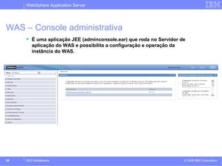 WebSphere Application Server 
WAS – Console administrativa 
 É uma aplicação JEE (adminconsole.ear) que roda no Servidor de 
aplicação do WAS e possibilita a configuração e operação da 
instância do WAS. 
http://<hostname>:9060/admin 
© 2009 59 SSO Middleware IBM Corporation 
 