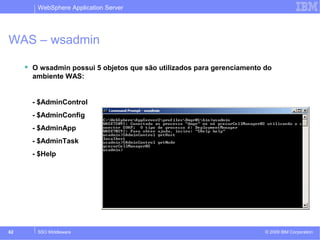 WebSphere Application Server 
WAS – wsadmin 
 O wsadmin possui 5 objetos que são utilizados para gerenciamento do 
ambiente WAS: 
- $AdminControl 
- $AdminConfig 
- $AdminApp 
- $AdminTask 
- $Help 
© 2009 62 SSO Middleware IBM Corporation 
 