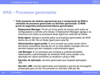 WebSphere Application Server 
WAS – Processos gerenciados 
 Todo processo de sistema operacional que é componente do WAS é 
chamado de processo gerenciado ou Servidor gerenciado. O WAS 
provê os seguintes processos/servidores gerenciados: 
– Deployment Manager: Provê um único ponto de acesso para todas as 
configurações e controla uma Célula. O Deployment Manager agrega e se 
comunica com todos os processos Node Agent em cada Nó da Célula. 
– Node Agent: Agrega e controla todos os processos gerenciados do WAS 
dentro de um Nó. Há um Node Agent para cada Nó. 
– Administrative agent profile: É uma console que pode conter vários 
servidores conectados através de um ou mais deploy manager e/ou um 
servidor isolado que tem instalado o administrative agent. 
– Job Manager: É um processo que inicializa e controla atividades 
relacionadas a administração do ambiente WAS como instalar uma 
aplicação em vários servidores ou atualizar o plug-in XML. 
– Servidor de aplicação: servidor gerenciado que hospeda aplicações 
JEE. 
– Servidor JMS: servidor gerenciado que hospeda o serviço de mensageria 
embarcado para um Nó. Há somente um Servidor JMS por Nó. 
© 2009 65 SSO Middleware IBM Corporation 
 