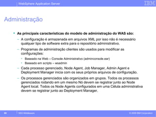 WebSphere Application Server 
Administração 
 As principais características do modelo de administração do WAS são: 
– A configuração é armazenada em arquivos XML por isso não é necessário 
qualquer tipo de software extra para o repositório administrativo. 
– Programas de administração clientes são usados para modificar as 
configurações: 
• Baseado na Web – Console Administrativo (adminconsole.ear) 
• Baseado em scripts – wsadmin 
– Cada processo gerenciado, Node Agent, Job Manager, Admin Agent e 
Deployment Manager inicia com os seus próprios arquivos de configuração. 
– Os processos gerenciados são organizados em grupos. Todos os processos 
gerenciados rodando em um mesmo Nó devem se registrar junto ao Node 
Agent local. Todos os Node Agents configurados em uma Célula administrativa 
devem se registrar junto ao Deployment Manager. 
© 2009 69 SSO Middleware IBM Corporation 
 