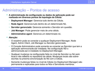 WebSphere Application Server 
Administração – Pontos de acesso 
 A administração da configuração ou dados da aplicação pode ser 
realizada em diversos pontos da topologia da Célula: 
– Deployment Manager: Gerencia tudo dentro da Célula. 
– Node Agent: Gerencia tudo dentro de um determinado Nó. 
– Servidor gerenciado: Gerencia somente o Servidor em questão. 
– Job Manager: Pode gerenciar mais de uma célula. 
– Administrative agent: Gerencia um determinado nó. 
 Atenção: 
– O wsadmin pode se conectar a qualquer Deployment Manager, Node 
Agent, Admin Client, Job Manager ou Servidor gerenciado. 
– O Console Administrativo pode somente se conectar ao Servidor que tem a 
aplicação adminconsole.ear instalada. Na configuração ND o 
adminconsole.ear é instalado no Deployment Manager. 
– Qualquer mudança na configuração feita no nível de Servidor ou Nó será 
local e não refletirá no repositório da célula. Mudanças locais são sobre-escritas 
na próxima sincronização do Nó com a Célula. 
– Somente mudanças feitas no nível de Célula (no Deployment Manager) são 
permanente e replicadas para todos os Nós e Servidores membros. 
© 2009 70 SSO Middleware IBM Corporation 
 