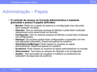 WebSphere Application Server 
Administração – Papeis 
 O controle de acesso ao Console Administrativo é bastante 
granulado e possui 8 papéis definidos: 
• Monitor: Pode ver o estado do sistema e a configuração mas não pode 
fazer qualquer mundaça. 
• Operator: Tem os mesmoss acessos do Monitor e pode fazer mudanças 
operacionais como parar/iniciar um Servidor. 
• Configurator: Tem os mesmos acessos do Monitor e pode fazer mudanças 
nas configurações. 
• Deployer: Os usuários podem fazer configurações e operações run time 
nas aplicações (stop/start). Disponível apenas no wsadmin. 
• AdminSecurityManager: Pode mapear os usuários as regras 
administrativas. Disponível apenas no wsadmin 
• Iscadmins: Pode mapear os usuários as regras administrativas na console. 
• Administrator: Tem todos os acessos do Operator e do Configurator. 
• Auditor: Tem permissão de visualizar e modificar os parâmetros do 
subsystem da segurança de auditoria. 
© 2009 71 SSO Middleware IBM Corporation 
 