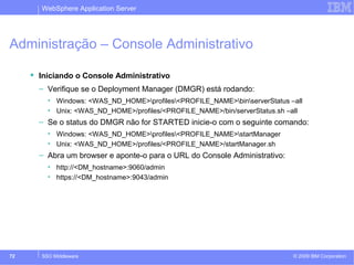 WebSphere Application Server 
Administração – Console Administrativo 
 Iniciando o Console Administrativo 
– Verifique se o Deployment Manager (DMGR) está rodando: 
• Windows: <WAS_ND_HOME>profiles<PROFILE_NAME>binserverStatus –all 
• Unix: <WAS_ND_HOME>/profiles/<PROFILE_NAME>/bin/serverStatus.sh –all 
– Se o status do DMGR não for STARTED inicie-o com o seguinte comando: 
• Windows: <WAS_ND_HOME>profiles<PROFILE_NAME>startManager 
• Unix: <WAS_ND_HOME>/profiles/<PROFILE_NAME>/startManager.sh 
– Abra um browser e aponte-o para o URL do Console Administrativo: 
• http://<DM_hostname>:9060/admin 
• https://<DM_hostname>:9043/admin 
© 2009 72 SSO Middleware IBM Corporation 
 