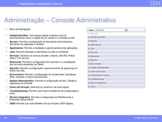 WebSphere Application Server 
Administração – Console Administrativo 
 Menu de Navegação 
 Guided Activities: Tem acesso rápido a tarefas comuns 
administrativas como a criação de um cluster e a conexão ao DB. 
 Servers: Permite a configuração de Servidores administrativos, 
Servidores de aplicação e clusters. 
 Applications: Permite a instalação e gerenciamento das aplicações. 
 Jobs: Permite submeter e administrar os jobs no ambiente. 
 Services: Gerencia os service provider e clients, JAX-WS, Police 
Sets e Trus service. 
 Resources: Permite a configuração dos recursos e a visualização 
dos recursos existentes na Célula. 
 Security: Permite a configuração e gerenciamento da segurança no 
WAS e do SSL. 
 Environment: Permite a configuração de Virtual Hosts, Servidores 
Web, variáveis e outros componentes. 
 System Administration: Permite a configuração de Nós, Células e 
segurança do Console. 
 Users and Groups: Gerencia os usuários e as suas regras. 
 Troubleshooting: Permite você checar problemas de configuração e 
erros. 
 Service integration: Permite a configuração de WebServices e 
Enterprise Service BUS 
 UDDI: Permite que você trabalhe com as funções UDDI registry 
© 2009 74 SSO Middleware IBM Corporation 
 