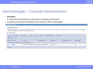 WebSphere Application Server 
Administração – Console Administrativo 
 Workspace 
 É o local onde são realizadas as configurações e operações administrativas. 
 O conteúdo do workspace dependerá do item escolhido no Menu de Navegação. 
© 2009 75 SSO Middleware IBM Corporation 
 