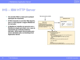 WebSphere Application Server 
IHS – IBM HTTP Server 
 Um servidor Web é a base para qualquer 
aplicação de e-business; 
 O IHS é baseado no servidor Web Apache, 
que é o mais popular e seguro WebServer 
do mercado; 
 O WebServer trabalha em parceria com o 
WebServer plugin para fazer com o que as 
requisições de conteudo dinâmico 
(Servlets, JSPs) sejam direcionadas para 
serem atendidas pelo correto/disponível 
Application Server. 
© 2009 77 SSO Middleware IBM Corporation 
 