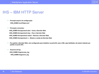 WebSphere Application Server 
IHS – IBM HTTP Server 
 Principal arquivo de configuração: 
<IHS_HOME>/conf/httpd.conf 
 Principais comandos: 
<IHS_HOME>/bin/apachectl start – Inicia o Servidor Web 
<IHS_HOME>/bin/apachectl stop – Para o Servidor Web 
<IHS_HOME>/bin/apachectl restart – Reinicia o Servidor Web 
<IHS_HOME>/bin/apachectl -v – Mostra a versão do Servidor Web 
 Por padrão o Servidor Web, vem configurado para trabalhar na porta 80, caso o SSL seja habilitado, ele estará rodando por 
padrão na porta 443; 
 Arquivos de log: 
<IHS_HOME>/logs/access_log 
<IHS_HOME>/logs/error_log 
© 2009 78 SSO Middleware IBM Corporation 
 