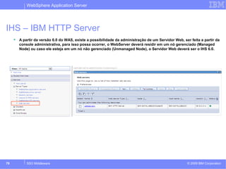 WebSphere Application Server 
IHS – IBM HTTP Server 
 A partir da versão 6.0 do WAS, existe a possibilidade da administração de um Servidor Web, ser feita a partir da 
console administrativa, para isso possa ocorrer, o WebServer deverá residir em um nó gerenciado (Managed 
Node) ou caso ele esteja em um nó não gerenciado (Unmanaged Node), o Servidor Web deverá ser o IHS 6.0. 
© 2009 79 SSO Middleware IBM Corporation 
 