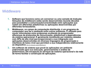 WebSphere Application Server 
Middleware 
1. Software que funciona como um conversor ou uma camada de tradução. 
Soluções de middleware estão sendo desenvolvidas durante décadas 
para possibilitar a comunicação/conectividade entre aplicações que 
rodam em diferentes plataformas ou aplicações desenvolvidas por 
diferentes fornecedores. 
2. Middleware, no campo de computação distribuída, é um programa de 
computador que faz a mediação entre outros softwares. É utilizado para 
mover informações entre programas ocultando do programador 
diferenças de protocolos de comunicação, plataformas e dependências 
do sistema operacional. É geralmente constituído por módulos dotados 
com APIs de alto nível que proporcionam a sua integração com 
aplicações desenvolvidas em diversas linguagens de programação e 
interfaces de baixo nível que permitem a sua independência relativamente 
ao dispositivo (http://pt.wikipedia.org/wiki/Middleware) 
3. Um software de sistema que provê às aplicações um ambiente 
padronizado para sua execução, gerenciamento e análise de 
performance. Ele encapsula os serviços do sistema operacional e da rede 
de forma facilitar a construção de aplicações. 
© 2009 8 SSO Middleware IBM Corporation 
 