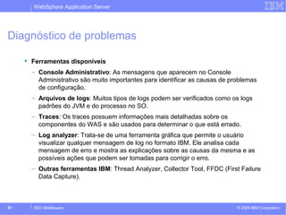 WebSphere Application Server 
Diagnóstico de problemas 
 Ferramentas disponíveis 
– Console Administrativo: As mensagens que aparecem no Console 
Administrativo são muito importantes para identificar as causas de problemas 
de configuração. 
– Arquivos de logs: Muitos tipos de logs podem ser verificados como os logs 
padrões do JVM e do processo no SO. 
– Traces: Os traces possuem informações mais detalhadas sobre os 
componentes do WAS e são usados para determinar o que está errado. 
– Log analyzer: Trata-se de uma ferramenta gráfica que permite o usuário 
visualizar qualquer mensagem de log no formato IBM. Ele analisa cada 
mensagem de erro e mostra as explicações sobre as causas da mesma e as 
possíveis ações que podem ser tomadas para corrigir o erro. 
– Outras ferramentas IBM: Thread Analyzer, Collector Tool, FFDC (First Failure 
Data Capture). 
© 2009 81 SSO Middleware IBM Corporation 
 
