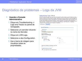 WebSphere Application Server 
Diagnóstico de problemas – Logs da JVM 
 Usando o Console 
Administrativo 
1. Clique em Troubleshooting -> 
Logs and Traces no painel de 
navegação. 
2. Selecione um servidor clicando 
no nome do Servidor. 
3. Clique em JVM Logs. 
4. Selecione a aba Configuration. 
5. Use a barra de rolagem para 
visualizar todas as 
propriedades. 
© 2009 83 SSO Middleware IBM Corporation 
 