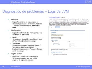 WebSphere Application Server 
Diagnóstico de problemas – Logs da JVM 
 File Name 
– Especifica o nome do arquivo para os 
streams System.out e System.err. Pode ter 
3 valores: Nome do arquivo, console ou 
none. 
 File formatting 
– Especifica o formato das mensagens, pode 
ser Basic ou Advanced. 
– Basic: 
<timestamp><threadID><shortName><eve 
ntType>[class][method]<message> 
– Advanced: 
<timestamp><threadID><eventType><UO 
W><source=longName>[class] 
[method]<Organization><Product><Compo 
nent><message> 
 Log file rotation 
– Configura a rotação do log através de 
vários arquivos para que não exista 
arquivos de log muito grandes. 
© 2009 84 SSO Middleware IBM Corporation 
 